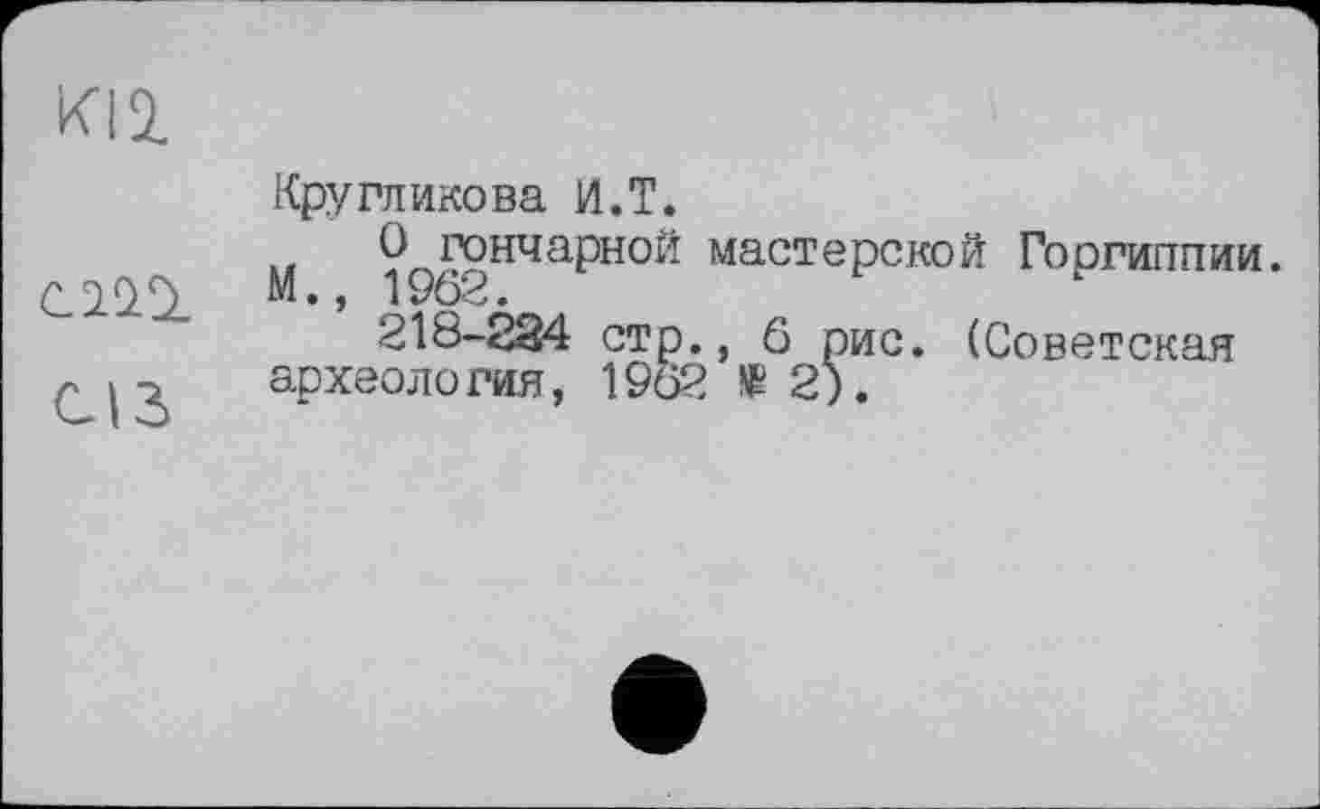 ﻿ИЦ
ciCQ.
CIS
Кругликова И.T.
О гончарной мастерской Гоогиппии. М., 1962.
218-234 стр., 6 рис. (Советская археология, 1962 të 2).